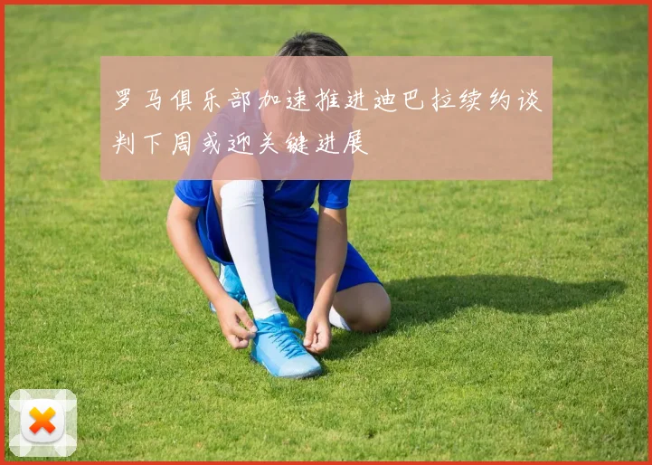罗马俱乐部加速推进迪巴拉续约谈判下周或迎关键进展