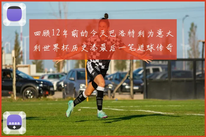 回顾12年前的今天巴洛特利为意大利世界杯历史添最后一笔进球传奇