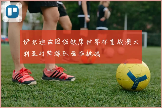 伊尔迪兹因伤缺席世界杯首战澳大利亚对阵球队面临挑战