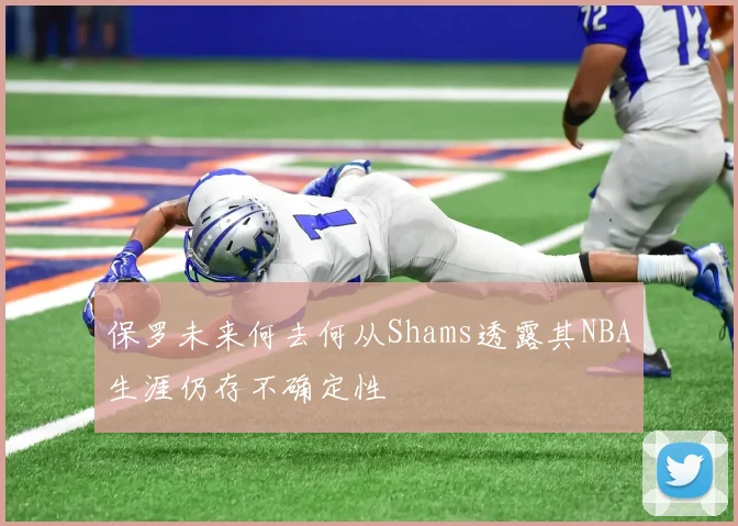 保罗未来何去何从Shams透露其NBA生涯仍存不确定性