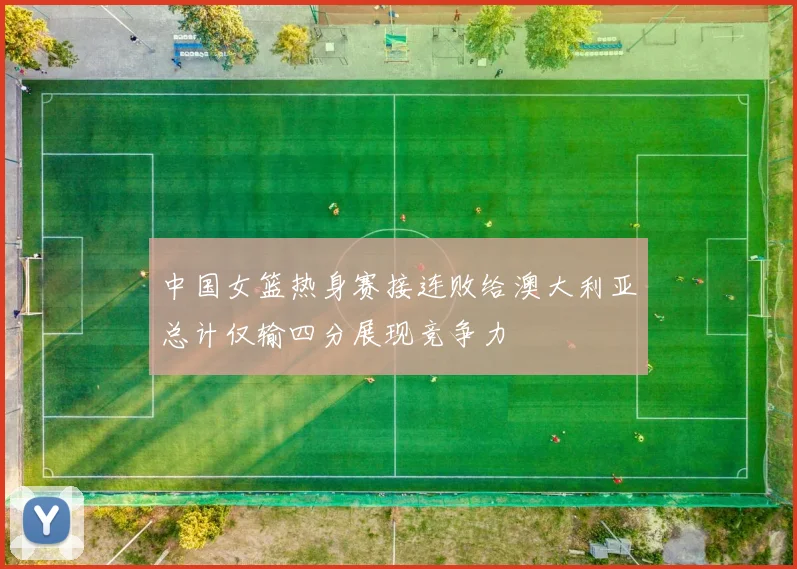 中国女篮热身赛接连败给澳大利亚总计仅输四分展现竞争力