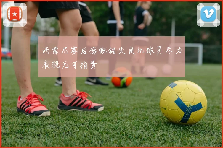 西蒙尼赛后感慨错失良机球员尽力表现无可指责