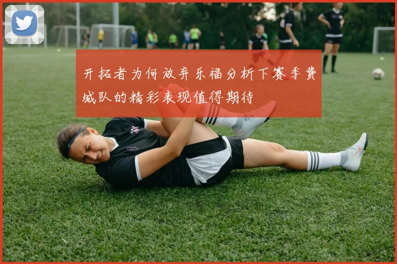 开拓者为何放弃乐福分析下赛季费城队的精彩表现值得期待