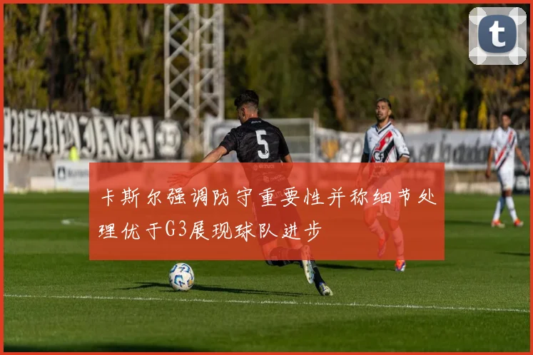 卡斯尔强调防守重要性并称细节处理优于G3展现球队进步