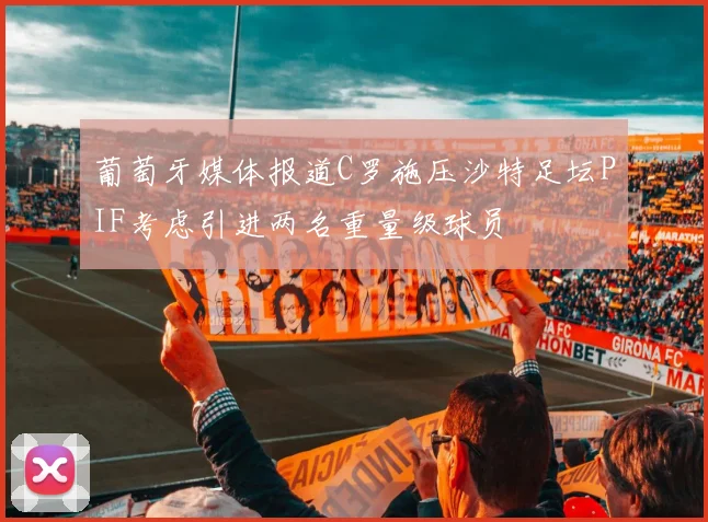 葡萄牙媒体报道C罗施压沙特足坛PIF考虑引进两名重量级球员