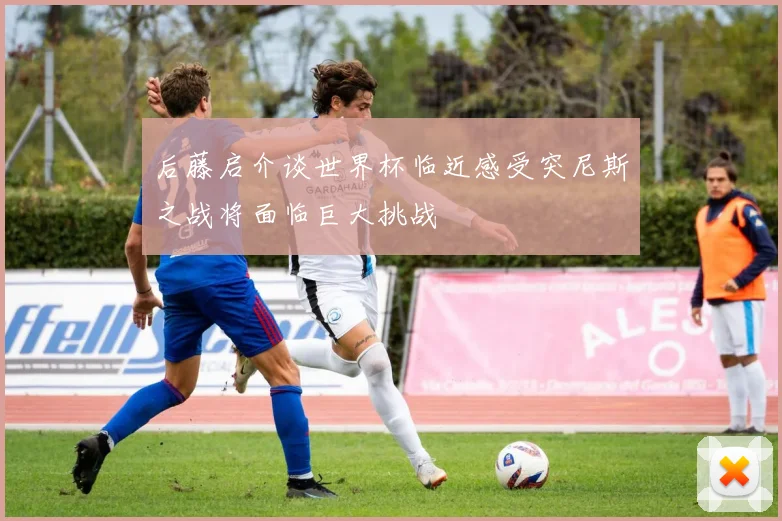 后藤启介谈世界杯临近感受突尼斯之战将面临巨大挑战