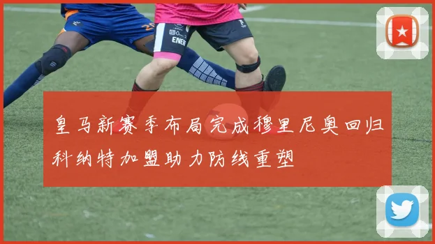 皇马新赛季布局完成穆里尼奥回归科纳特加盟助力防线重塑