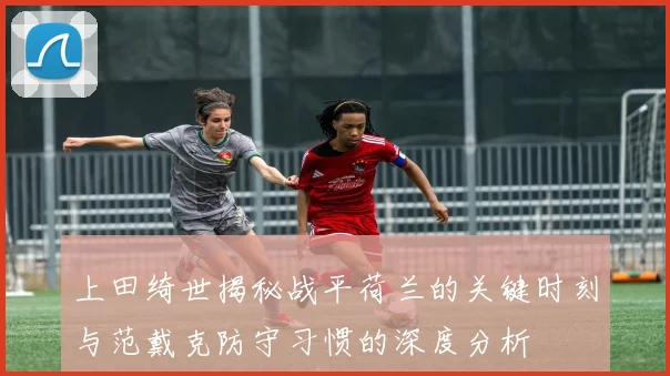 上田绮世揭秘战平荷兰的关键时刻与范戴克防守习惯的深度分析