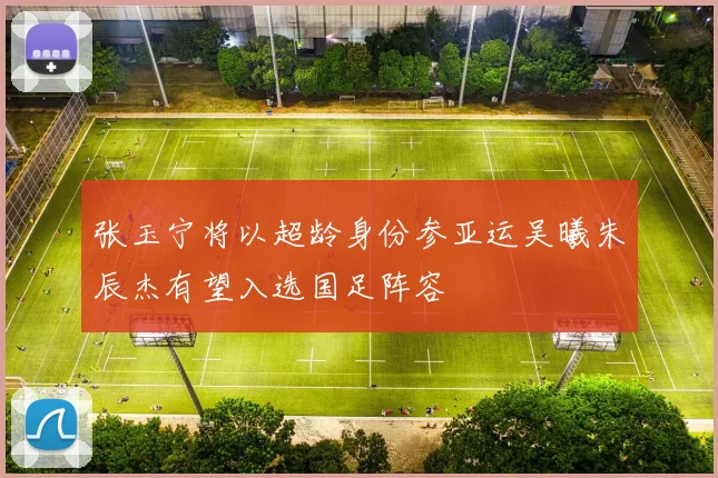 张玉宁将以超龄身份参亚运吴曦朱辰杰有望入选国足阵容