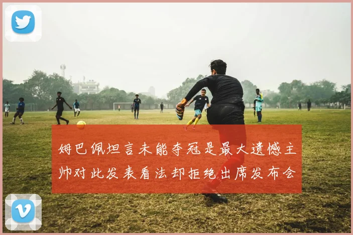 姆巴佩坦言未能夺冠是最大遗憾主帅对此发表看法却拒绝出席发布会