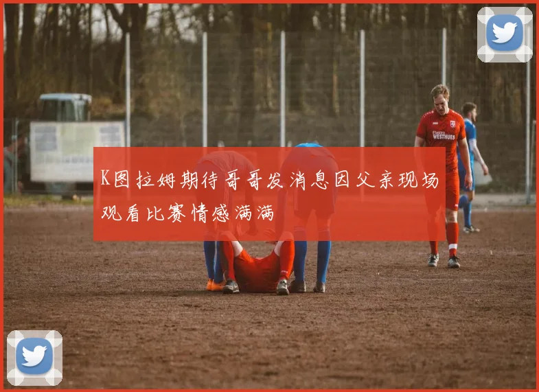 K图拉姆期待哥哥发消息因父亲现场观看比赛情感满满
