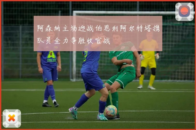 阿森纳主场迎战伯恩利阿尔特塔携队员全力争胜收官战
