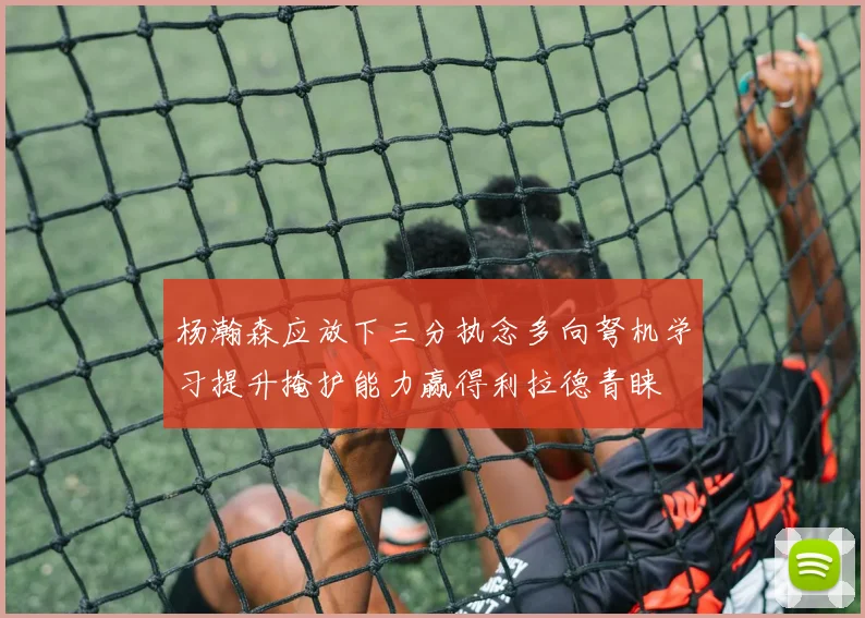 杨瀚森应放下三分执念多向弩机学习提升掩护能力赢得利拉德青睐