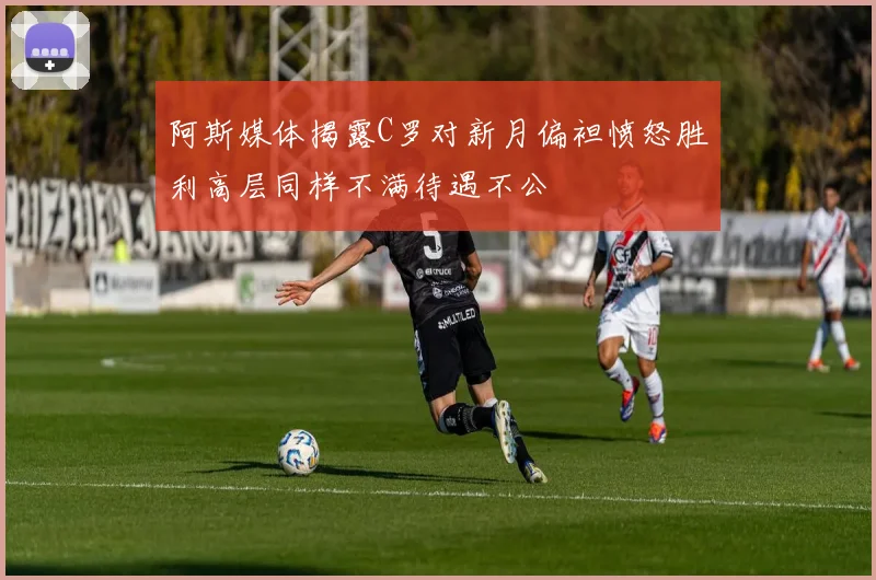 阿斯媒体揭露C罗对新月偏袒愤怒胜利高层同样不满待遇不公