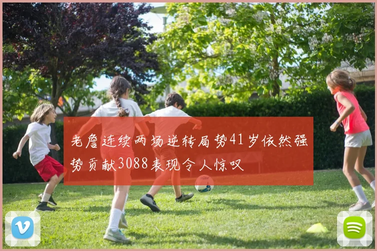 老詹连续两场逆转局势41岁依然强势贡献3088表现令人惊叹