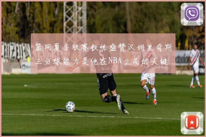 篮网夏季联赛教练盛赞汉姆里奇斯三分球能力是他在NBA立足的关键