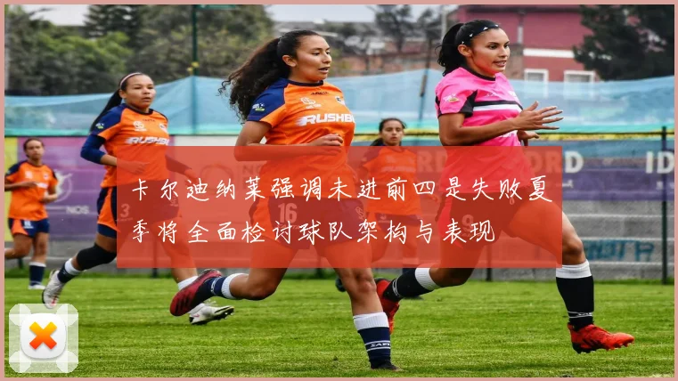 卡尔迪纳莱强调未进前四是失败夏季将全面检讨球队架构与表现