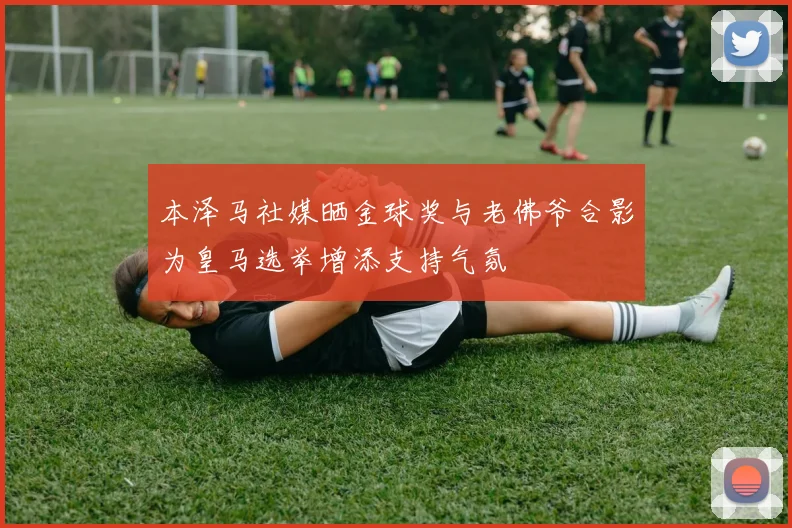 本泽马社媒晒金球奖与老佛爷合影为皇马选举增添支持气氛