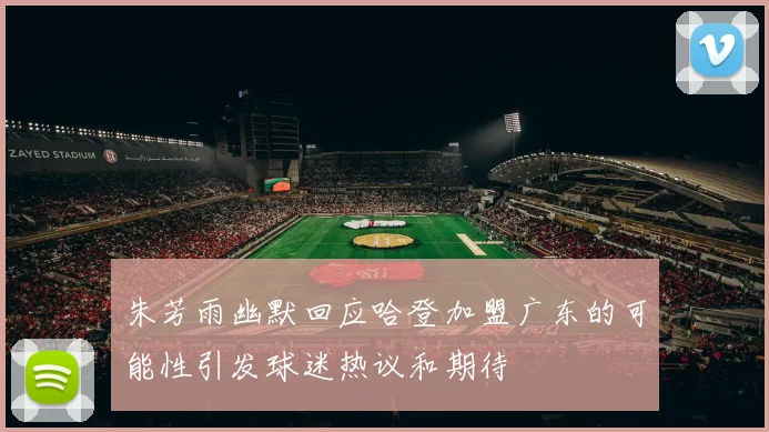 朱芳雨幽默回应哈登加盟广东的可能性引发球迷热议和期待