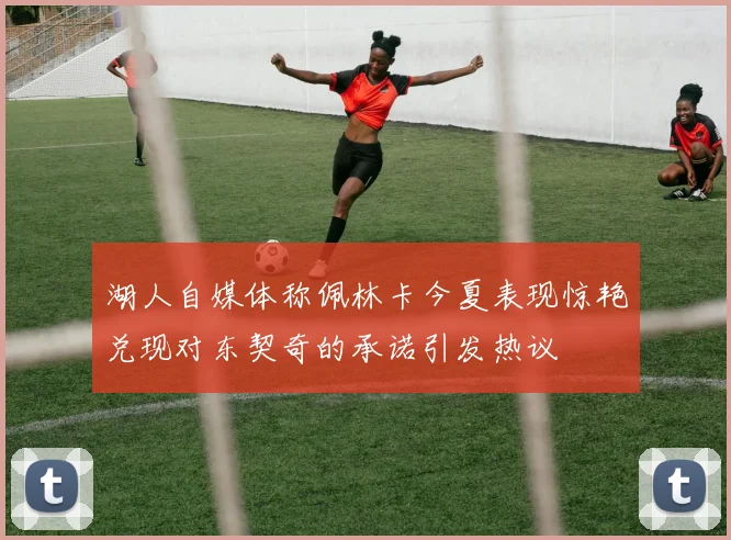 湖人自媒体称佩林卡今夏表现惊艳兑现对东契奇的承诺引发热议