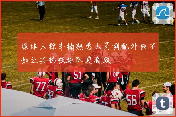 媒体人称李楠熟悉人员调配外教不如让其执教球队更有效