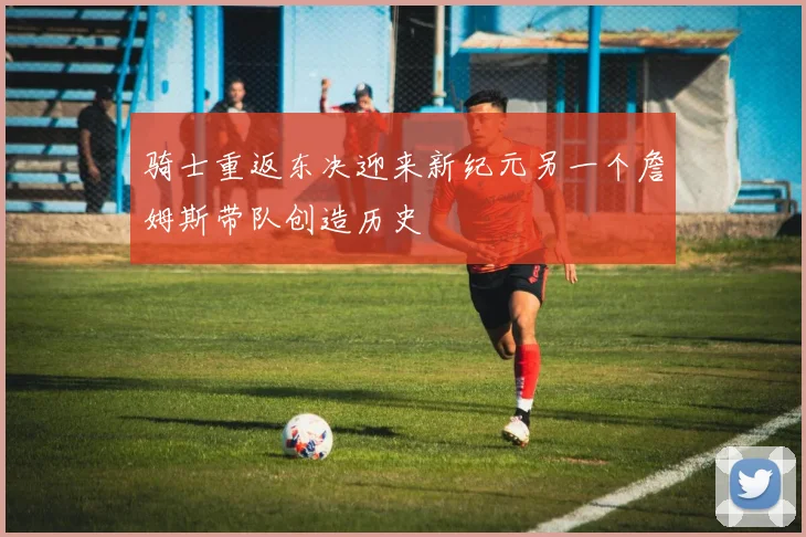 骑士重返东决迎来新纪元另一个詹姆斯带队创造历史