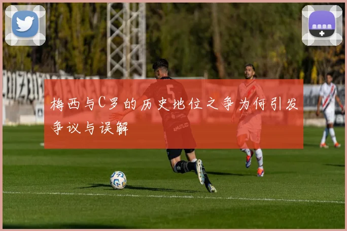 梅西与C罗的历史地位之争为何引发争议与误解